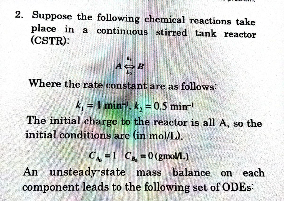 2. Suppose the following chemical reactions take
place in a continuous stirred tank reactor
(CSTR):
AB
Where the rate constant are as follows:
k, = 1 min, k, = 0.5 min-¹
The initial charge to the reactor is all A, so the
initial conditions are (in mol/L).
C₁=1 C =0(gmol/L)
CA
An unsteady-state mass balance on each
component leads to the following set of ODES: