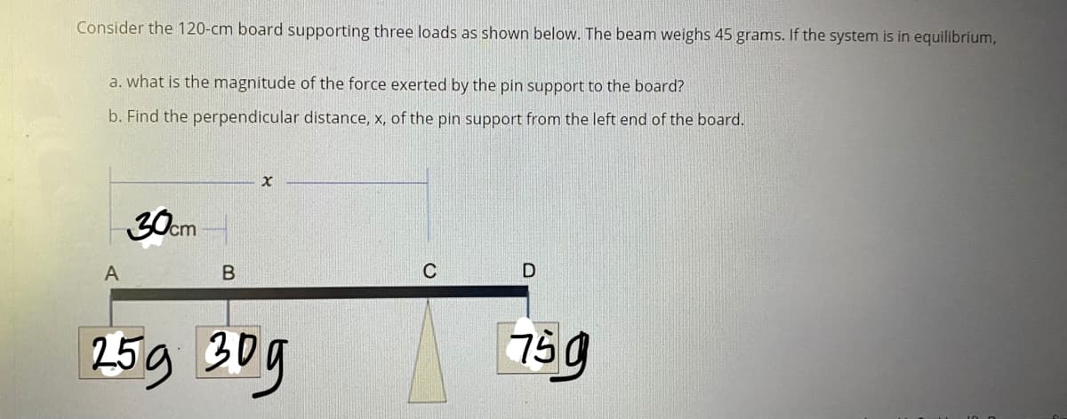 Consider the 120-cm board supporting three loads as shown below. The beam weighs 45 grams. If the system is in equilibrium,
a. what is the magnitude of the force exerted by the pin support to the board?
b. Find the perpendicular distance, x, of the pin support from the left end of the board.
30cm
A
В
C
259 30g
75g
