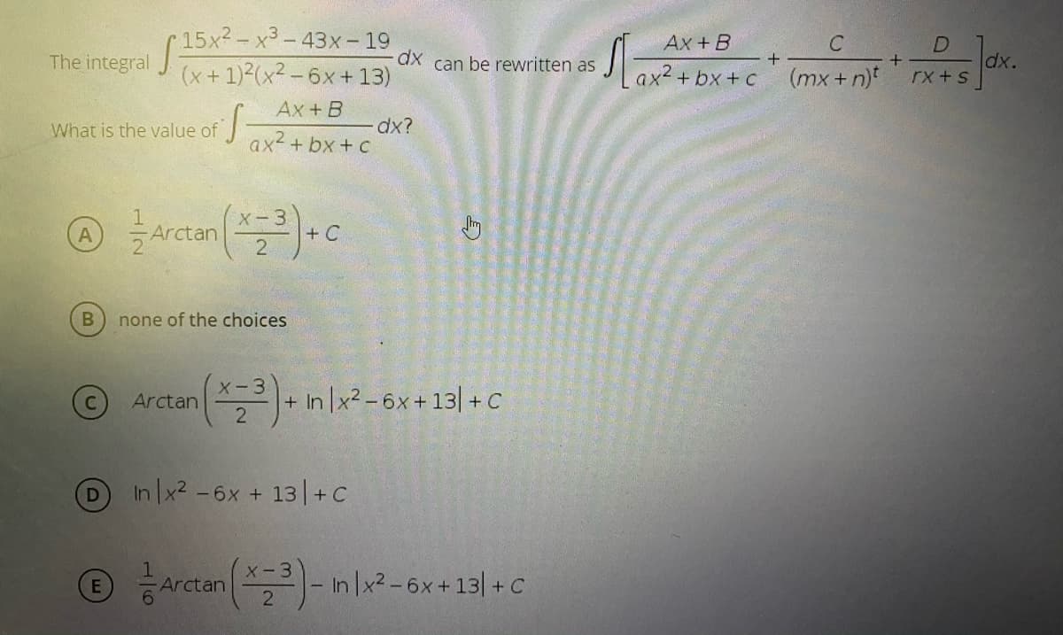 15x2-x3-43x - 19
(x+1)2(x2 - 6x +13)
Ax + B
The integral
dx can be rewritten as
dx.
Lax? + bx +c* (mx+ njf*X+s dk.
Ax + B
What is the value of
dx?
ax2 + bx + c
A
Arctan
+ C
none of the choices
Arctan - in Ix² -6x+13| + C
X-3
In x2 -6x + 13| +c
ⓒ 증사rcan (-nl2-6x+ 13| +C
X-3
E
