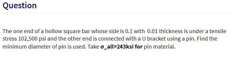 Question
The one end of a hollow square bar whose side is 0.1 with 0.01 thickness is under a tensile
stress 102,500 psi and the other end is connected with a U bracket using a pin. Find the
minimum diameter of pin is used. Take o_all=243ksi for pin material.
