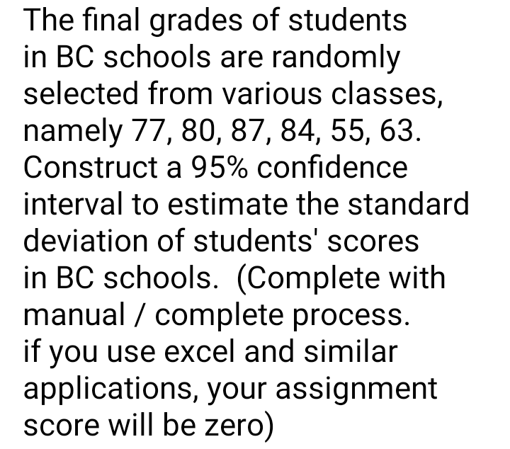 The final grades of students
in BC schools are randomly
selected from various classes,
namely 77, 80, 87, 84, 55, 63.
Construct a 95% confidence
interval to estimate the standard
deviation of students' scores
in BC schools. (Complete with
manual / complete process.
if you use excel and similar
applications, your assignment
score will be zero)
