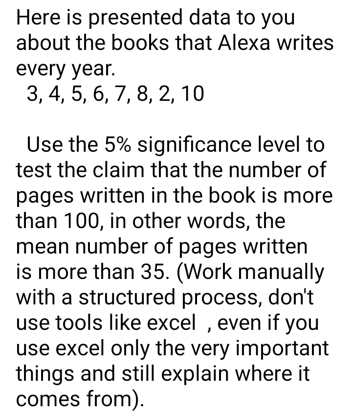 Here is presented data to you
about the books that Alexa writes
every year.
3, 4, 5, 6, 7, 8, 2, 10
Use the 5% significance level to
test the claim that the number of
pages written in the book is more
than 100, in other words, the
mean number of pages written
is more than 35. (Work manually
with a structured process, don't
use tools like excel , even if you
use excel only the very important
things and still explain where it
comes from).
