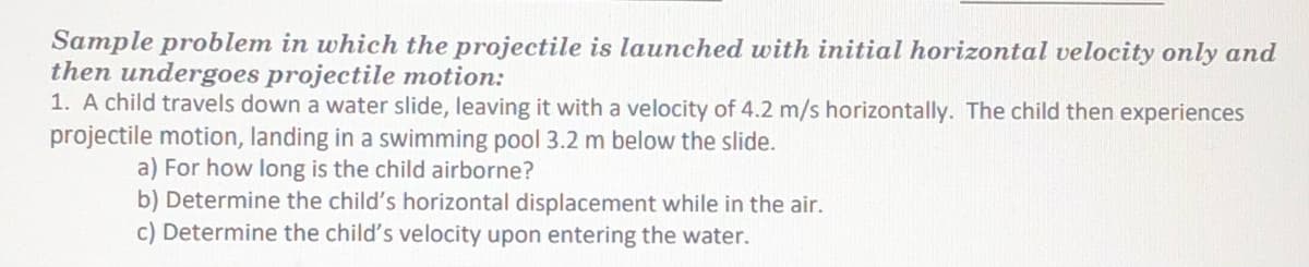 Sample problem in which the projectile is launched with initial horizontal velocity only and
then undergoes projectile motion:
1. A child travels down a water slide, leaving it with a velocity of 4.2 m/s horizontally. The child then experiences
projectile motion, landing in a swimming pool 3.2 m below the slide.
a) For how long is the child airborne?
b) Determine the child's horizontal displacement while in the air.
c) Determine the child's velocity upon entering the water.

