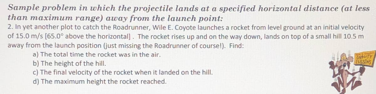 Sample problem in which the projectile lands at a specified horizontal distance (at less
than maximum range) away from the launch point:
2. In yet another plot to catch the Roadrunner, Wile E. Coyote launches a rocket from level ground at an initial velocity
of 15.0 m/s [65.0° above the horizontal]. The rocket rises up and on the way down, lands on top of a small hill 10.5 m
away from the launch position (just missing the Roadrunner of course!). Find:
a) The total time the rocket was in the air.
b) The height of the hill.
c) The final velocity of the rocket when it landed on the hill.
d) The maximum height the rocket reached.
GRAYTY
LESSONS
