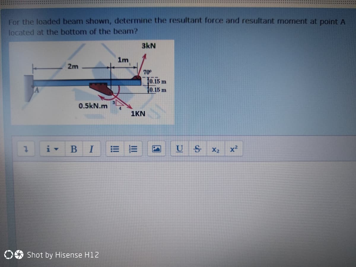 For the loaded beam shown, determine the resultant force and resultant moment at point A
located at the bottom of the beam?
3kN
1m
2m
70°
t0.15 m
40.15 m
0.5kN.m
1KN
BI
X2
OS Shot by Hisense H12
国
