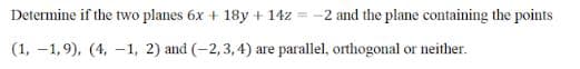 Determine if the two planes 6x + 18y + 14z = -2 and the plane containing the points
(1, -1,9), (4, -1, 2) and (-2,3, 4) are parallel, orthogonal or neither.

