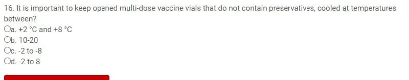16. It is important to keep opened multi-dose vaccine vials that do not contain preservatives, cooled at temperatures
between?
Oa. +2 °C and +8 °C
Ob. 10-20
Oc. -2 to -8
Od. -2 to 8
