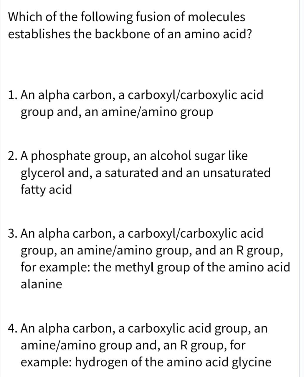 Which of the following fusion of molecules
establishes the backbone of an amino acid?
1. An alpha carbon, a carboxyl/carboxylic acid
group and, an amine/amino group
2. A phosphate group, an alcohol sugar like
glycerol and, a saturated and an unsaturated
fatty acid
3. An alpha carbon, a carboxyl/carboxylic acid
group, an amine/amino group, and an R group,
for example: the methyl group of the amino acid
alanine
4. An alpha carbon, a carboxylic acid group, an
amine/amino group and, an R group, for
example: hydrogen of the amino acid glycine
