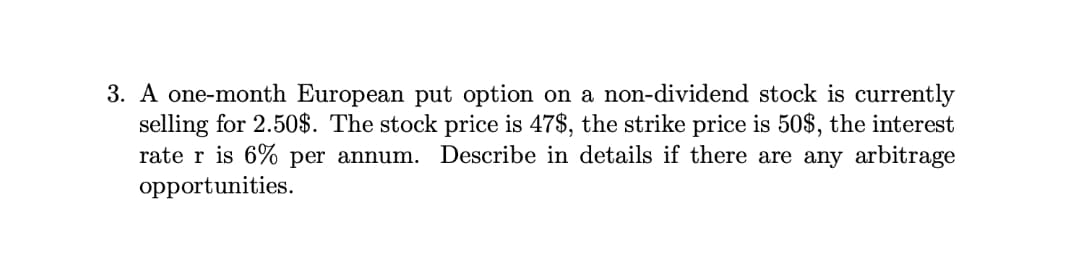 3. A one-month European put option on a non-dividend stock is currently
selling for 2.50$. The stock price is 47$, the strike price is 50$, the interest
rate r is 6% per annum. Describe in details if there are any arbitrage
opportunities.
