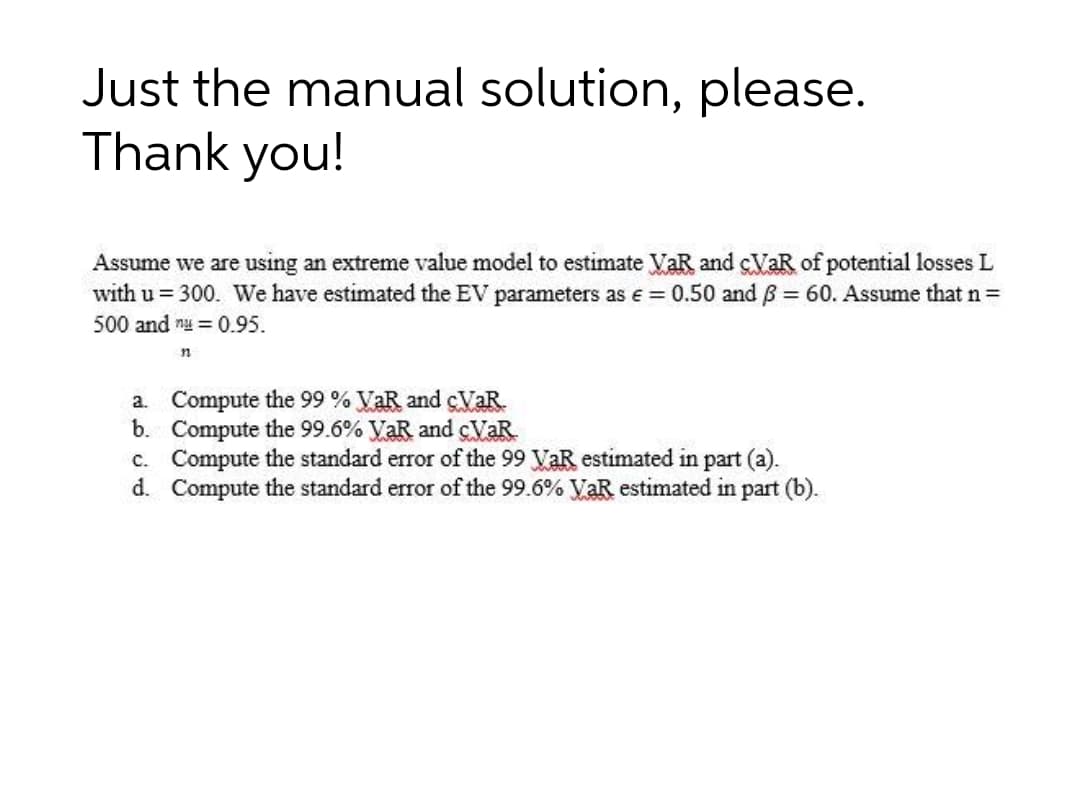 Just the manual solution, please.
Thank you!
Assume we are using an extreme value model to estimate VaR and cVaR of potential losses L
with u = 300. We have estimated the EV parameters as e = 0.50 and B 60. Assume that n =
500 and nu = 0.95.
a. Compute the 99 % VaR and cVaR.
b. Compute the 99.6% VaR and cVaR
c. Compute the standard error of the 99 VaR estimated in part (a).
d. Compute the standard error of the 99.6% VaR estimated in part (b).
