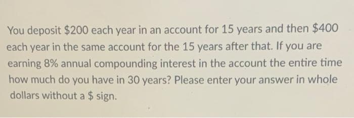You deposit $200 each year in an account for 15 years and then $400
each year in the same account for the 15 years after that. If you are
earning 8% annual compounding interest in the account the entire time
how much do you have in 30 years? Please enter your answer in whole
dollars without a $ sign.