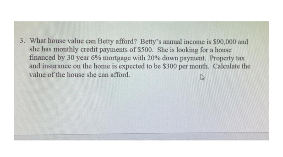 3. What house value can Betty afford? Betty's annual income is $90,000 and
she has monthly credit payments of $500. She is looking for a house
financed by 30 year 6% mortgage with 20% down payment. Property tax
and insurance on the home is expected to be $300 per month. Calculate the
value of the house she can afford.
