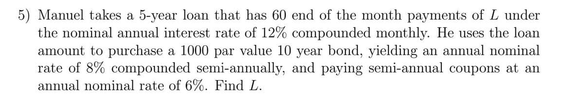 5) Manuel takes a 5-year loan that has 60 end of the month payments of L under
the nominal annual interest rate of 12% compounded monthly. He uses the loan
amount to purchase a 1000 par value 10 year bond, yielding an annual nominal
rate of 8% compounded semi-annually, and paying semi-annual coupons at an
annual nominal rate of 6%. Find L.