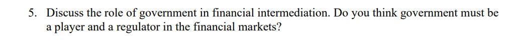 5. Discuss the role of government in financial intermediation. Do you think government must be
a player and a regulator in the financial markets?