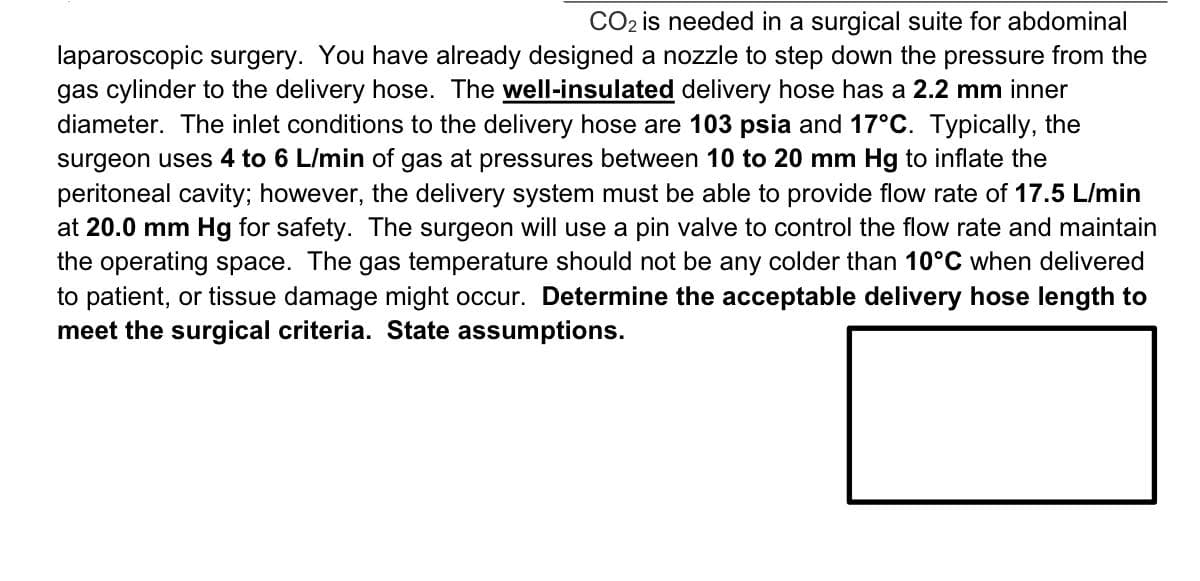 CO2 is needed in a surgical suite for abdominal
laparoscopic surgery. You have already designed a nozzle to step down the pressure from the
gas cylinder to the delivery hose. The well-insulated delivery hose has a 2.2 mm inner
diameter. The inlet conditions to the delivery hose are 103 psia and 17°C. Typically, the
surgeon uses 4 to 6 L/min of gas at pressures between 10 to 20 mm Hg to inflate the
peritoneal cavity; however, the delivery system must be able to provide flow rate of 17.5 L/min
at 20.0 mm Hg for safety. The surgeon will use a pin valve to control the flow rate and maintain
the operating space. The gas temperature should not be any colder than 10°C when delivered
to patient, or tissue damage might occur. Determine the acceptable delivery hose length to
meet the surgical criteria. State assumptions.
