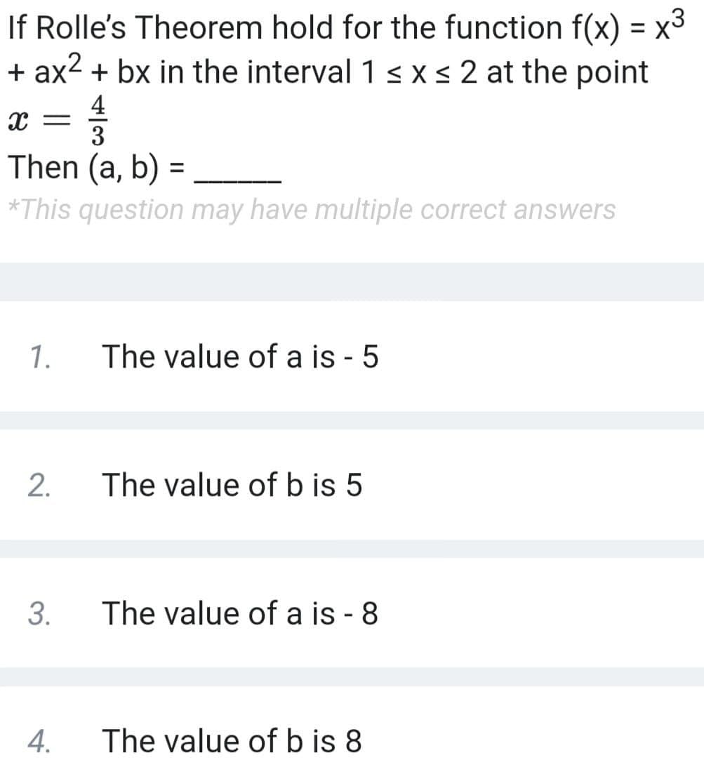 If Rolle's Theorem hold for the function f(x) = x3
+ ax2 + bx in the interval 1 xs2 at the point
4
3
Then (a, b)
*This question may have multiple correct answers
1.
The value of a is - 5
The value of b is 5
3.
The value of a is - 8
4.
The value of b is 8
2.
