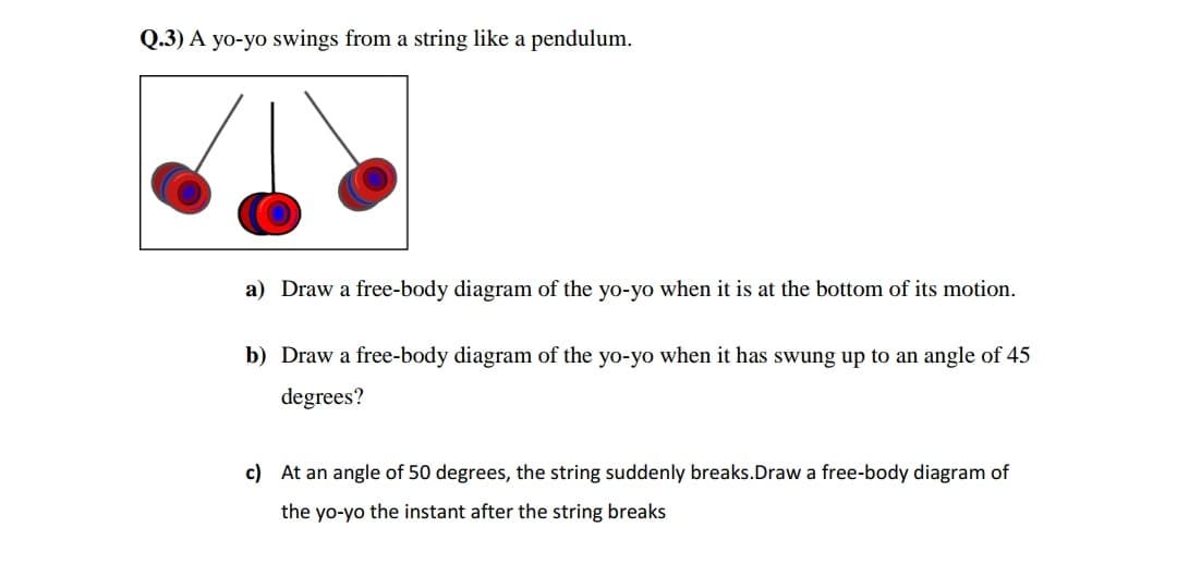 Q.3) A yo-yo swings from a string like a pendulum.
a) Draw a free-body diagram of the yo-yo when it is at the bottom of its motion.
b) Draw a free-body diagram of the yo-yo when it has swung up to an angle of 45
degrees?
c) At an angle of 50 degrees, the string suddenly breaks.Draw a free-body diagram of
the yo-yo the instant after the string breaks
