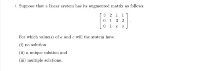 & Suppose that a linear system has its augmented matrix as follows:
3 2 1 1
0 1 3 2
0 1ca
For which value(s) of a and e will the system have
(i) no solution
(ii) a unique solution and
(iii) multiple solutions.
