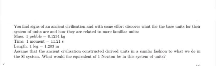 You find signs of an ancient civilisation and with some effort discover what the the base units for their
system of units are and how they are related to more familiar units:
Mass: 1 pebble = 0.1234 kg
Time: 1 moment = 11.21 s
Length: 1 leg = 1.203 m
Assume that the ancient civilisation constructed derived units in a similar fashion to what we do in
the SI system. What would the equivalent of 1 Newton be in this system of units?
tel
