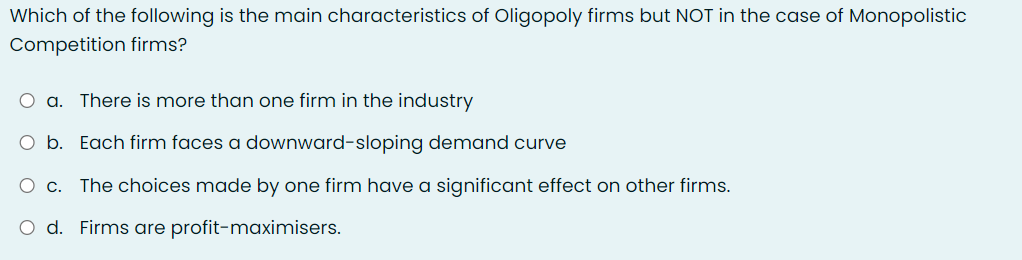 Which of the following is the main characteristics of Oligopoly firms but NOT in the case of Monopolistic
Competition firms?
O a. There is more than one firm in the industry
O b. Each firm faces a downward-sloping demand curve
Ос.
The choices made by one firm have a significant effect on other firms.
O d. Firms are profit-maximisers.
