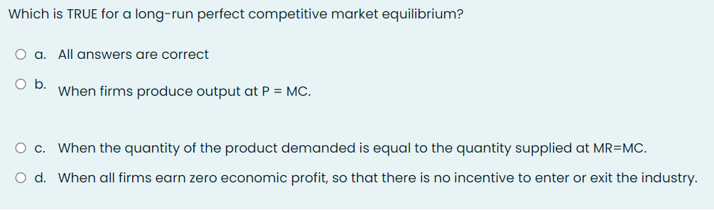 Which is TRUE for a long-run perfect competitive market equilibrium?
O a. All answers are correct
O b.
When firms produce output at P = MC.
O c. When the quantity of the product demanded is equal to the quantity supplied at MR=MC.
O d. When all firms earn zero economic profit, so that there is no incentive to enter or exit the industry.
