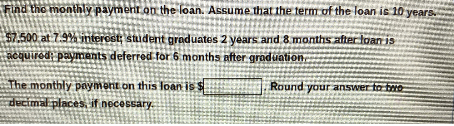 Find the monthly payment on the loan. Assume that the term of the loan is 10 years.
$7,500 at 7.9% interest; student graduates 2 years and 8 months after loan is
acquired; payments deferred for 6 months after graduation.
The monthly payment on this loan is $
decimal places, if necessary.
Round your answer t0 two
