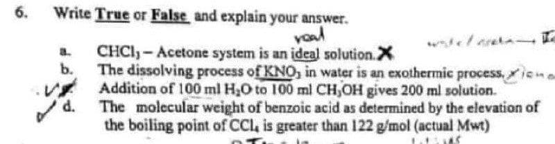 Write True or False and explain your answer.
vaad
6.
CHCI-Acetone system is an ideal solution.X
b.
a.
The dissolving process of KNO, in water is an exothermic process,iona
Addition of 100 ml H2O to 100 ml CH,OH gives 200 ml solution.
d.
The molecular weight of benzoic acid as determined by the elevation of
the boiling point of CCl, is greater than 122 g/mol (actual Mwt)
