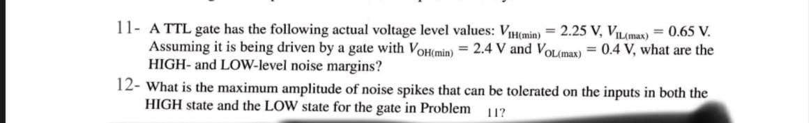 11- A TTL gate has the following actual voltage level values: VIH(min)
Assuming it is being driven by a gate with VoH(min) = 2.4 V and VOL(max) = 0.4 V, what are the
HIGH- and LOW-level noise margins?
12- What is the maximum amplitude of noise spikes that can be tolerated on the inputs in both the
HIGH state and the LOW state for the gate in Problem
= 2.25 V, VIL(max)
= 0.65 V.
11?
