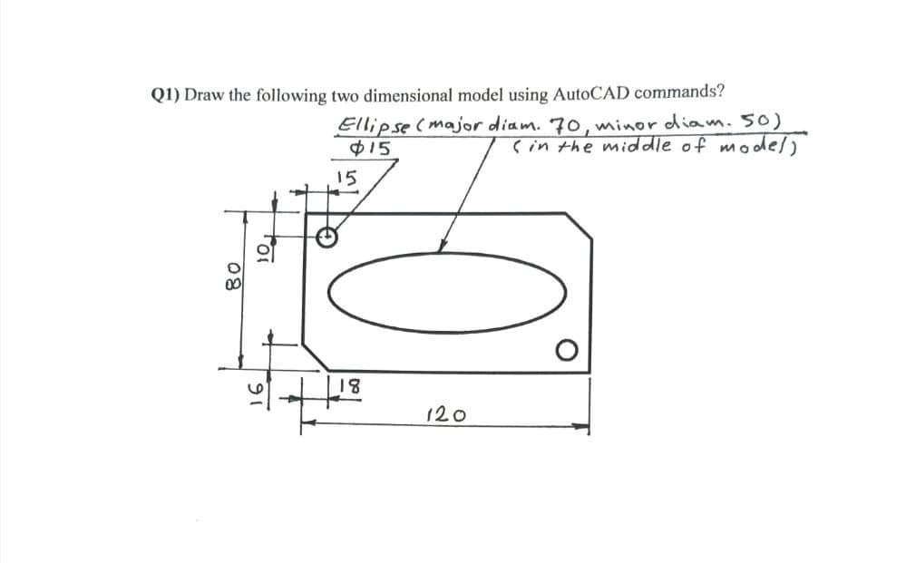 Q1) Draw the following two dimensional model using AutoCAD commands?
Ellipse(major diam. 70, minor diam. 50)
$15
çin the mid dle of model)
15
18
120
80
