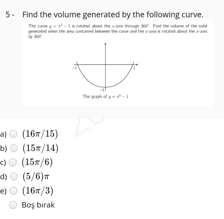 5- Find the volume generated by the following curve.
The curve y = r - 1 is rotated about the r-axis through 360°. Find the volume of the solid
generated when the area contained between the curve and the r-axis is rotated about the r-axis
by 360°.
The graph of y = x² – 1
(16т/15)
(15т/14)
a)
b)
с) О
(15л/6)
(5/6)т
(16т/3)
d)
e)
Boş bırak
