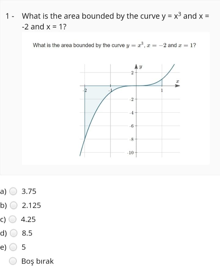 1 - What is the area bounded by the curve y = x3 and x =
-2 and x = 1?
What is the area bounded by the curve y = x°, x = -2 and æ = 1?
-2+
-4
-6
-10
а)
3.75
b)
2.125
c)
4.25
d)
8.5
е)
Boş bırak
