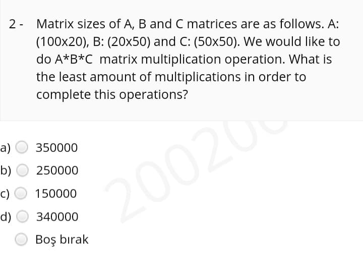 2 - Matrix sizes of A, B and C matrices are as follows. A:
(100x20), B: (20x50) and C: (50x50). We would like to
do A*B*C matrix multiplication operation. What is
the least amount of multiplications in order to
complete this operations?
a)
350000
b)
250000
200200
c)
150000
d)
340000
Boş bırak
