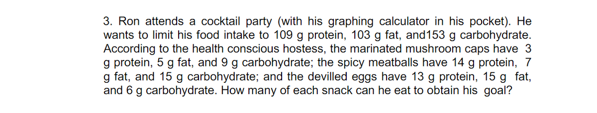 3. Ron attends a cocktail party (with his graphing calculator in his pocket). He
wants to limit his food intake to 109 g protein, 103 g fat, and153 g carbohydrate.
According to the health conscious hostess, the marinated mushroom caps have 3
g protein, 5 g fat, and 9 g carbohydrate; the spicy meatballs have 14 g protein, 7
g fat, and 15 g carbohydrate; and the devilled eggs have 13 g protein, 15 g fat,
and 6 g carbohydrate. How many of each snack can he eat to obtain his goal?
