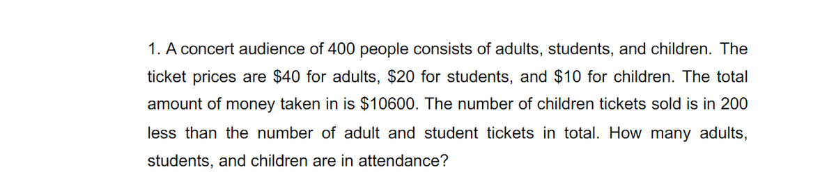 1. A concert audience of 400 people consists of adults, students, and children. The
ticket prices are $40 for adults, $20 for students, and $10 for children. The total
amount of money taken in is $10600. The number of children tickets sold is in 200
less than the number of adult and student tickets in total. How many adults,
students, and children are in attendance?
