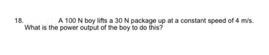 18.
A 100 N boy lifts a 30 N package up at a constant speed of 4 m/s.
What is the power output of the boy to do this?
