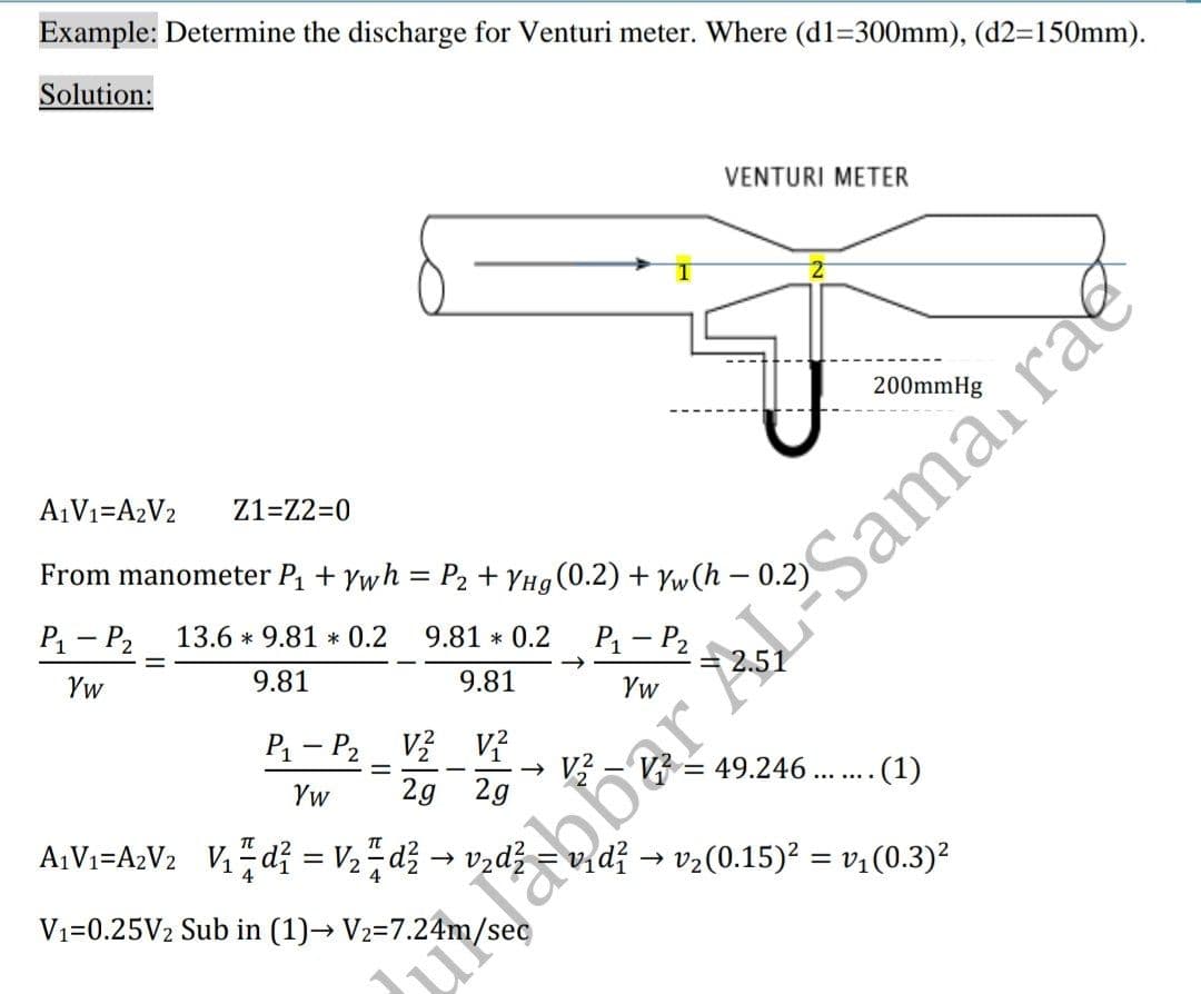 Example: Determine the discharge for Venturi meter. Where (d1=300mm), (d2=150mm).
Solution:
VENTURI METER
200mmHg
A¡V1=A2V2
Z1=Z2=0
From manometer P + Ywh = P2 + YHg(0.2) + Yw(h – 0.2)
P1 - P2
13.6 * 9.81 * 0.2
9.81 * 0.2
P - P2
Yw
9.81
9.81
Yw
P1 - P2
v? V?
49.246
.(1)
Yw
2g 2g
A¡Vi=A2V2 V,d? = V,, dž → vzdž
vidž → vz(0.15)² = v:(0.3)²
Vı=0.25V2 Sub in (1)→ V2=7.24m/sec
ulabbar ALSamai rae
