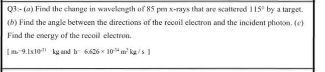 Q3:- (a) Find the change in wavelength of 85 pm x-rays that are scattered 115° by a target.
(b) Find the angle between the directions of the recoil electron and the incident photon. (c)
Find the energy of the recoil electron.
[ m-9.1x10 kg and h= 6.626 x 10*m² kg /s ]
