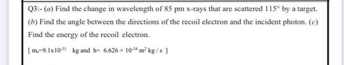 Q3:- (a) Find the change in wavelength of 85 pm x-rays that are scattered 115° by a target.
(b) Find the angle between the directions of the recoil electron and the incident photon. (c)
Find the energy of the recoil electron.
[m-9.1x10 kg and h= 6.626 x 10m² kg /s ]
