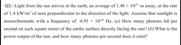 Q2:- Light from the sun arrives at the earth, an average of 1.48 x 10" m away, at the rate
of 1.4 kW/m? of area perpendicular to the direction of the light. Assume that sunlight is
monochromatic with a frequency of 4.95 x 104 Hz. (a) How many photons fall per
second on each square meter of the earths surface directly facing the sun? (b) What is the
power output of the sun, and how many photons per second does it emit?
