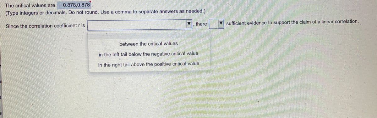 The critical values are -0.878,0.878
(Type integers or decimals. Do not round. Use a comma to separate answers as needed.)
there
sufficient evidence to support the claim of a linear correlation.
Since the correlation coefficient r is
between the critical values
in the left tail below the negative critical value
in the right tail above the positive critical value
