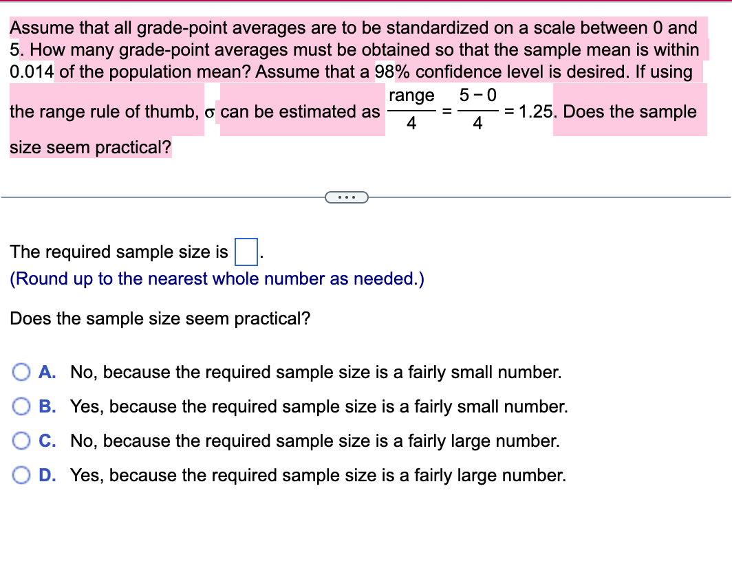 Assume that all grade-point averages are to be standardized on a scale between 0 and
5. How many grade-point averages must be obtained so that the sample mean is within
0.014 of the population mean? Assume that a 98% confidence level is desired. If using
5 - 0
= 1.25. Does the sample
4
range
the range rule of thumb, o can be estimated as
4
size seem practical?
..
The required sample size is
(Round up to the nearest whole number as needed.)
the sample size seem practical?
A. No, because the required sample size is a fairly small number.
B. Yes, because the required sample size is a fairly small number.
C. No, because the required sample size is a fairly large number.
D. Yes, because the required sample size is a fairly large number.
