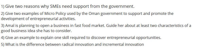 1) Give two reasons why SMES need support from the government.
2) Give two examples of Micro Policy used by the Oman government to support and promote the
development of entrepreneurial activities.
3) Amal is planning to open a business in fast food market. Guide her about at least two characteristics of a
good business idea she has to consider.
4) Give an example to explain one skill required to discover entrepreneurial opportunities.
5) What is the difference between radical innovation and incremental innovation
