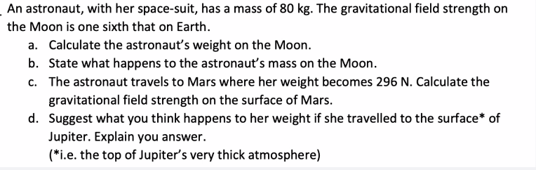 An astronaut, with her space-suit, has a mass of 80 kg. The gravitational field strength on
the Moon is one sixth that on Earth.
a. Calculate the astronaut's weight on the Moon.
b. State what happens to the astronaut's mass on the Moon.
c. The astronaut travels to Mars where her weight becomes 296 N. Calculate the
gravitational field strength on the surface of Mars.
d. Suggest what you think happens to her weight if she travelled to the surface* of
Jupiter. Explain you answer.
(*i.e. the top of Jupiter's very thick atmosphere)

