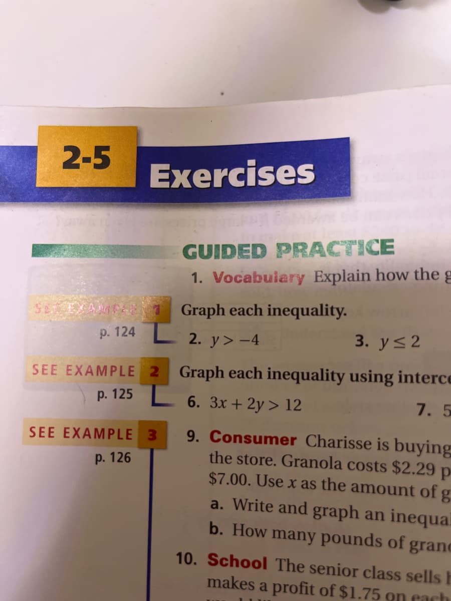 2-5
Exercises
GUIDED PRACTICE
1. Vocabuiary Explain how the g
Graph each inequality.
p. 124
L 2. y> -4
3. y<2
SEE EXAMPLE 2
Graph each inequality using interce
p. 125 L 6. 3x + 2y > 12
7. 5
9. Consumer Charisse is buying
the store. Granola costs $2.29 p
$7.00. Use x as the amount of g
a. Write and graph an inequal
SEE EXAMPLE 3
р. 126
b. How many pounds of grand
10. School The senior class sells E
makes a profit of $1.75 on each
