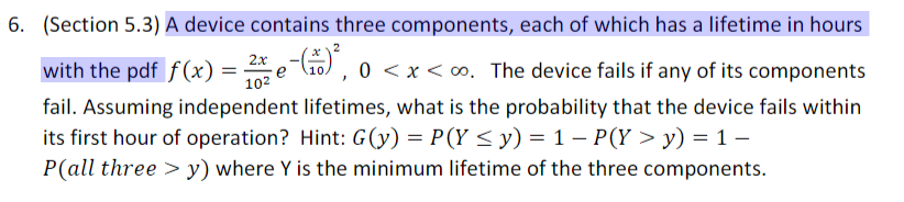 6. (Section 5.3) A device contains three components, each of which has a lifetime in hours
2x
with the pdf f(x) =
102
e (10), 0 < x < o. The device fails if any of its components
fail. Assuming independent lifetimes, what is the probability that the device fails within
its first hour of operation? Hint: G(y) = P(Y < y) = 1 – P(Y > y) = 1 –
P(all three > y) where Y is the minimum lifetime of the three components.
