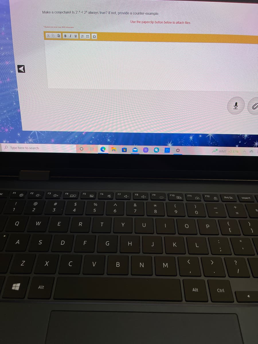 Make a conjecturel Is 2X< 2 always true? If not, provide a counter-example,
Use the paperclip button below to attach files
G BIU E= 0
P Type here to search
M WMT +2.17% A O
F1
F2
F3
F4
FS
F6
F7
F8
F9
F10
4-
F11
F12
Prt Sc
Insert
@
23
3
%
&
2
4
5
6
7
8
B
%3D
W
E
R
Y
U
A
G
H
K
C
V
N
M
Alt
Alt
Ctrl
