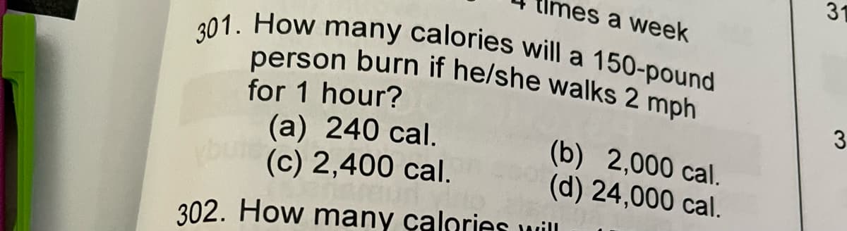 31
nes a week
a
301. How many calories will a 150-pound
person burn if he/she walks 2 mph
for 1 hour?
(а) 240 сal.
(c) 2,400 cal.
3
(b) 2,000 cal.
(d) 24,000 cal.
302. How many çalories will
