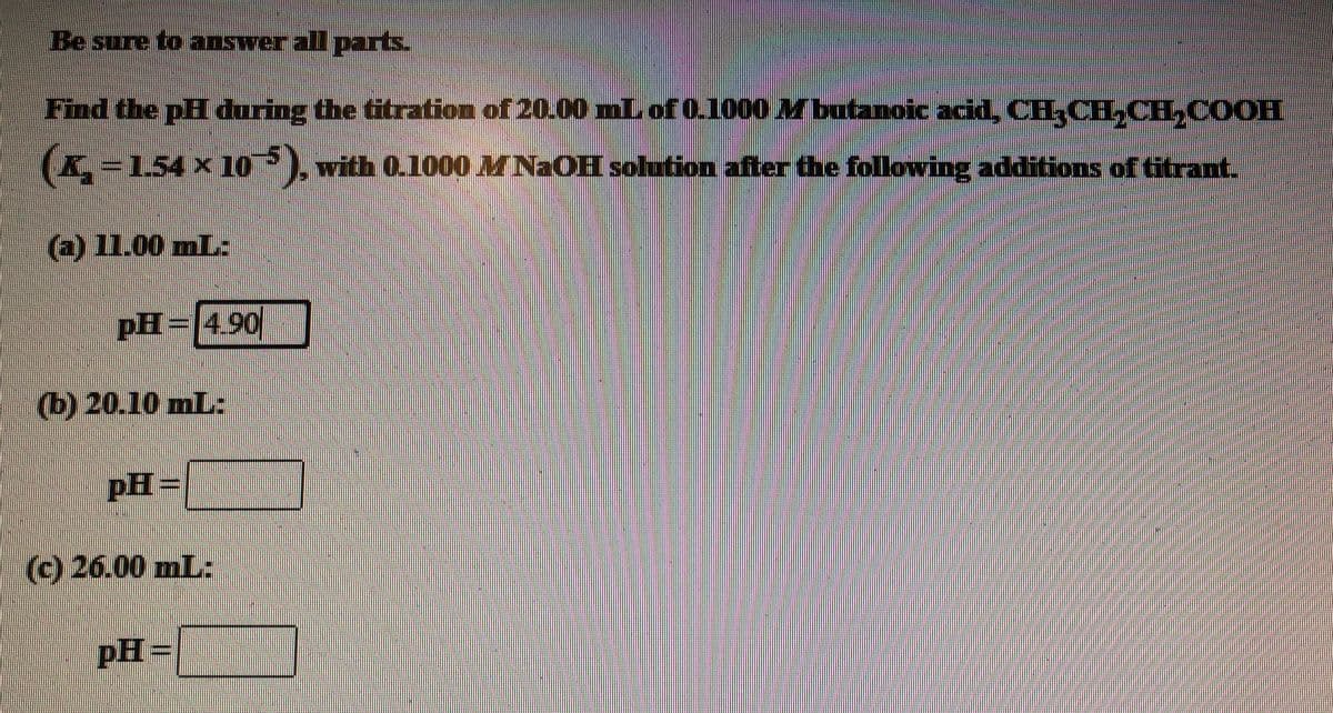 Be sure to answer all parts.
Find the pH during the titration of 20.00 Lof 0.1000 Mbutanoic acid CH,CH,CH,COOH
C=154 x 10?), with 0.1000 MNaOH solution after the following additions of titrant.
(a) 11.00 mL:
pH=|490
(b) 20.10 mL:
pH=
(c) 26.00 mL:
pH=
