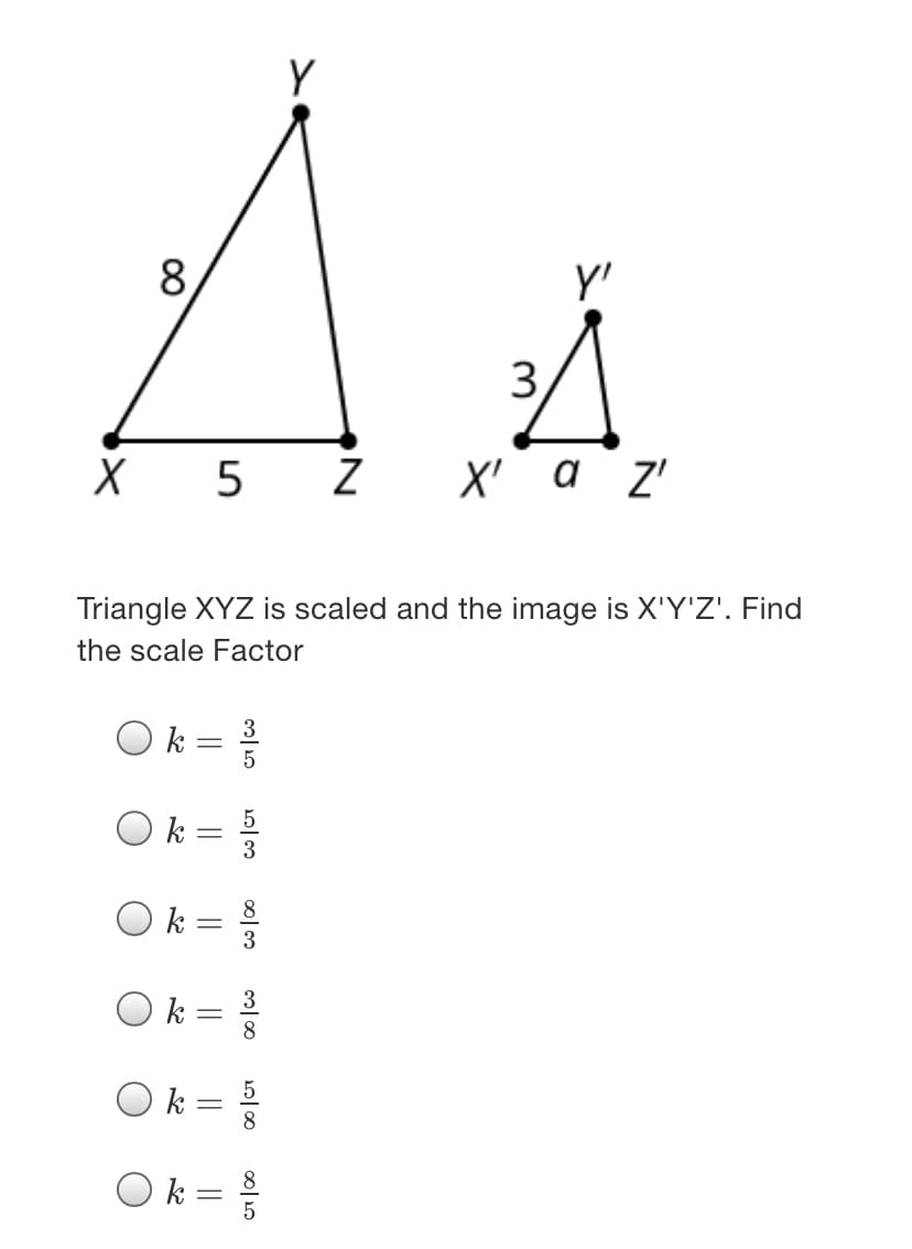 Y
8.
y'
3
X 5 Z
X' a z'
Triangle XYZ is scaled and the image is X'Y'Z'. Find
the scale Factor
k
k
3
3
k :
8
k
5
k =
||
||
||
||
