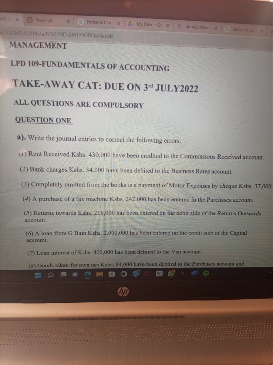 WAY C X
New tab
X G Personal Clour X
NOTU3MTc5OTMx/a/NTM1NDk2MTY4ODQx/details
MANAGEMENT
My Drive - Go X
QUESTION ONE
LPD 109-FUNDAMENTALS OF ACCOUNTING
TAKE-AWAY CAT: DUE ON 3rd JULY2022
ALL QUESTIONS ARE COMPULSORY
Q google drive x
G Personal Clou X
a). Write the journal entries to correct the following errors.
(1) Rent Received Kshs. 430,000 have been credited to the Commissions Received account.
(2) Bank charges Kshs. 34,000 have been debited to the Business Rates account.
(3) Completely omitted from the books is a payment of Motor Expenses by cheque Kshs. 37,000.
(4) A purchase of a fax machine Kshs. 242,000 has been entered in the Purchases account.
(5) Returns inwards Kshs. 216,000 has been entered on the debit side of the Returns Outwards
account.
(6) A loan from G Bain Kshs. 2,000,000 has been entered on the credit side of the Capital
account.
W
(7) Loan interest of Kshs. 400,000 has been debited to the Van account.
(8) Goods taken for own use Kshs. 84,000 have been debited to the Purchases account and